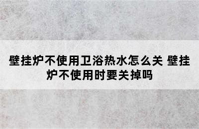 壁挂炉不使用卫浴热水怎么关 壁挂炉不使用时要关掉吗